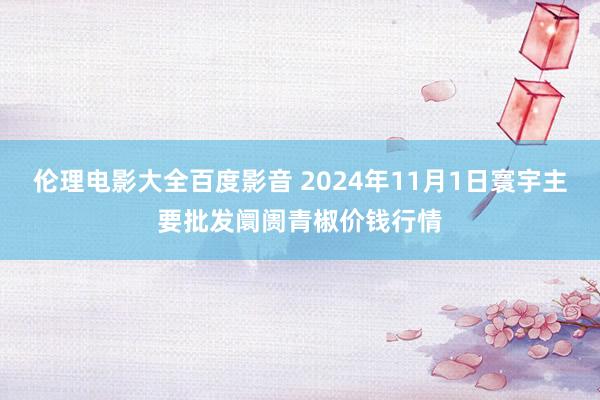 伦理电影大全百度影音 2024年11月1日寰宇主要批发阛阓青椒价钱行情