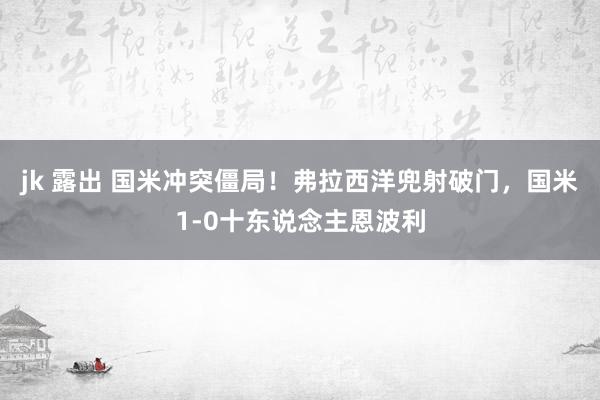 jk 露出 国米冲突僵局！弗拉西洋兜射破门，国米1-0十东说念主恩波利