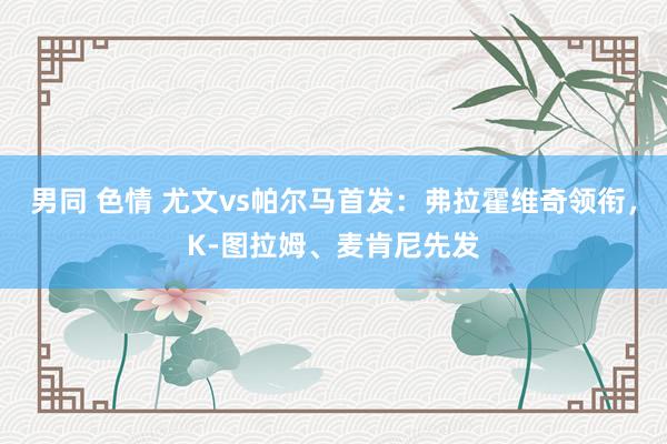 男同 色情 尤文vs帕尔马首发：弗拉霍维奇领衔，K-图拉姆、麦肯尼先发