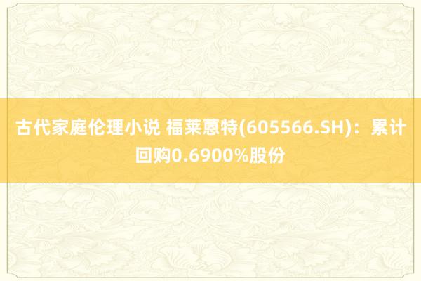 古代家庭伦理小说 福莱蒽特(605566.SH)：累计回购0.6900%股份