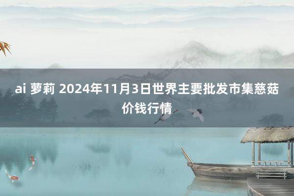 ai 萝莉 2024年11月3日世界主要批发市集慈菇价钱行情