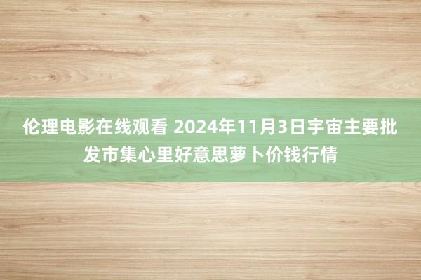 伦理电影在线观看 2024年11月3日宇宙主要批发市集心里好意思萝卜价钱行情