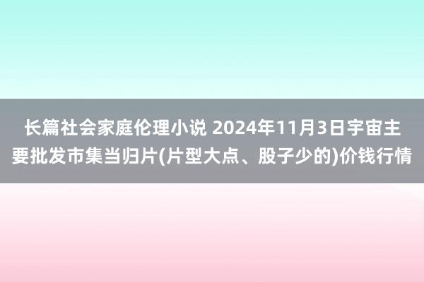 长篇社会家庭伦理小说 2024年11月3日宇宙主要批发市集当归片(片型大点、股子少的)价钱行情