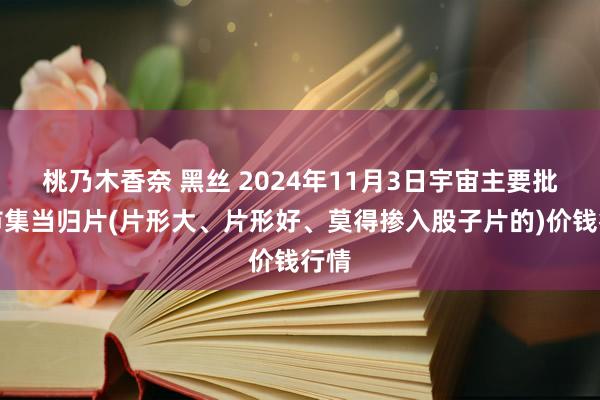 桃乃木香奈 黑丝 2024年11月3日宇宙主要批发市集当归片(片形大、片形好、莫得掺入股子片的)价钱行情