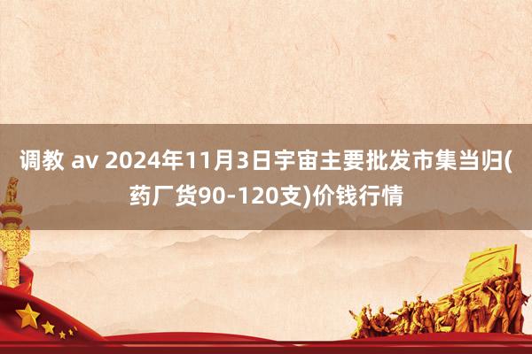 调教 av 2024年11月3日宇宙主要批发市集当归(药厂货90-120支)价钱行情