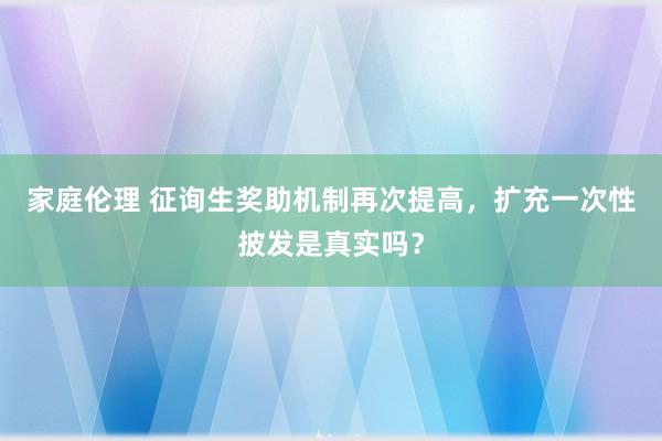 家庭伦理 征询生奖助机制再次提高，扩充一次性披发是真实吗？