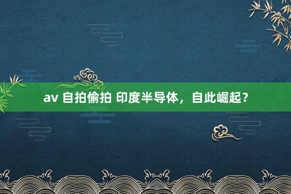 av 自拍偷拍 印度半导体，自此崛起？