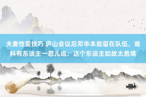 夫妻性爱技巧 庐山会议后邓华本能留在队伍，谁料有东谈主一忽儿说：这个东谈主如故太危境