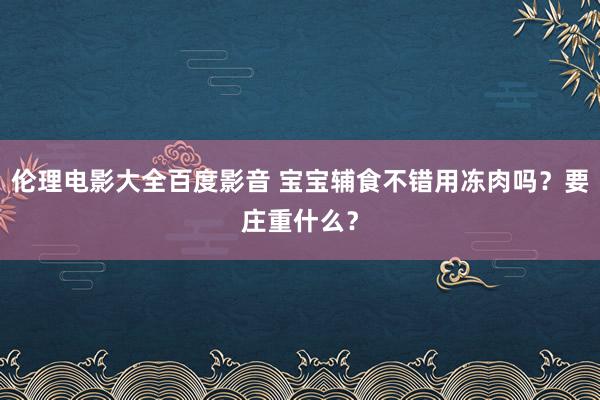 伦理电影大全百度影音 宝宝辅食不错用冻肉吗？要庄重什么？