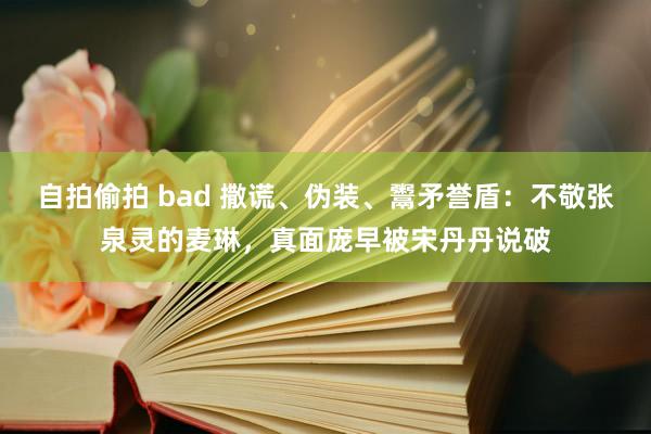 自拍偷拍 bad 撒谎、伪装、鬻矛誉盾：不敬张泉灵的麦琳，真面庞早被宋丹丹说破