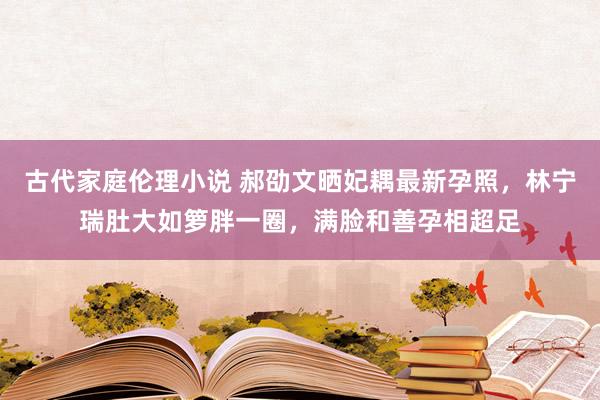 古代家庭伦理小说 郝劭文晒妃耦最新孕照，林宁瑞肚大如箩胖一圈，满脸和善孕相超足