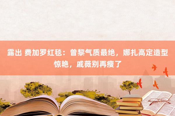 露出 费加罗红毯：曾黎气质最绝，娜扎高定造型惊艳，戚薇别再瘦了