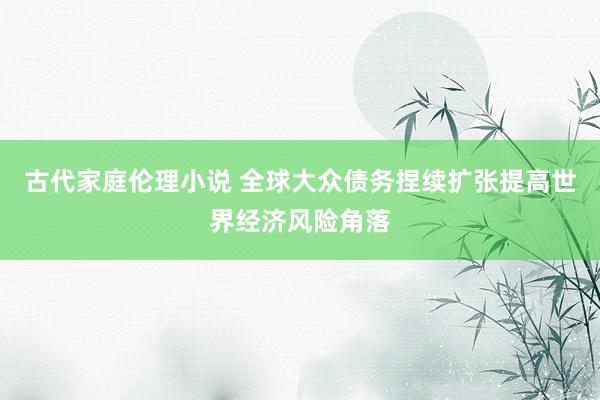 古代家庭伦理小说 全球大众债务捏续扩张提高世界经济风险角落