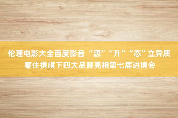 伦理电影大全百度影音 “源”“升”“态”立异质 骊住携旗下四大品牌亮相第七届进博会