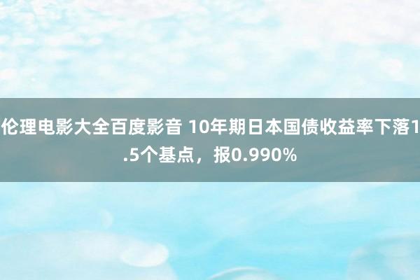 伦理电影大全百度影音 10年期日本国债收益率下落1.5个基点，报0.990%