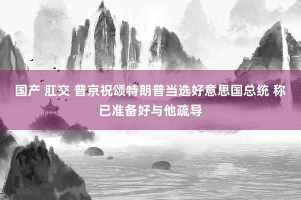 国产 肛交 普京祝颂特朗普当选好意思国总统 称已准备好与他疏导