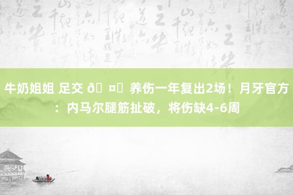 牛奶姐姐 足交 🤕养伤一年复出2场！月牙官方：内马尔腿筋扯破，将伤缺4-6周