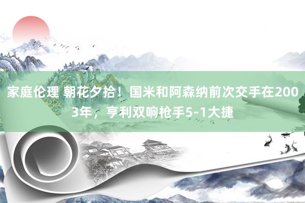 家庭伦理 朝花夕拾！国米和阿森纳前次交手在2003年，亨利双响枪手5-1大捷