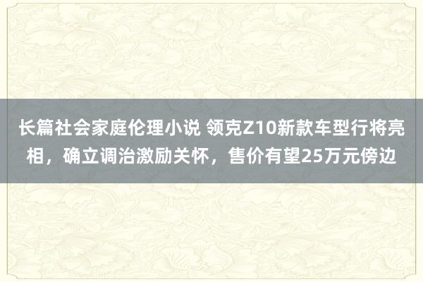 长篇社会家庭伦理小说 领克Z10新款车型行将亮相，确立调治激励关怀，售价有望25万元傍边