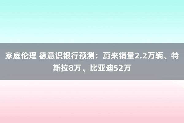 家庭伦理 德意识银行预测：蔚来销量2.2万辆、特斯拉8万、比亚迪52万