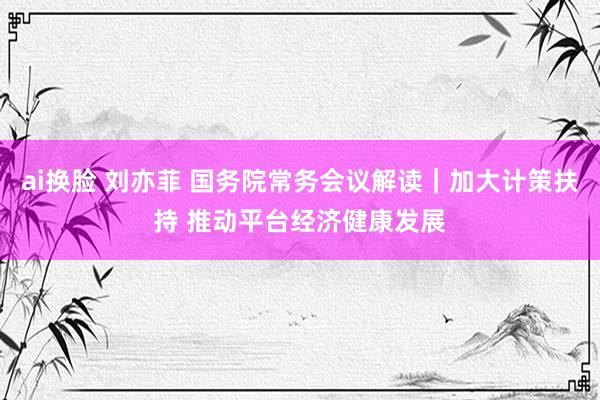 ai换脸 刘亦菲 国务院常务会议解读｜加大计策扶持 推动平台经济健康发展