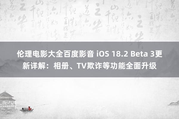 伦理电影大全百度影音 iOS 18.2 Beta 3更新详解：相册、TV欺诈等功能全面升级