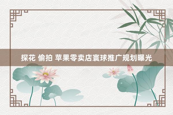 探花 偷拍 苹果零卖店寰球推广规划曝光