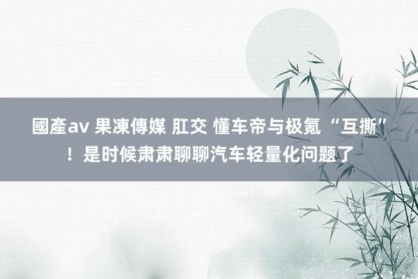 國產av 果凍傳媒 肛交 懂车帝与极氪 “互撕”！是时候肃肃聊聊汽车轻量化问题了