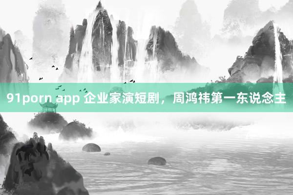 91porn app 企业家演短剧，周鸿祎第一东说念主