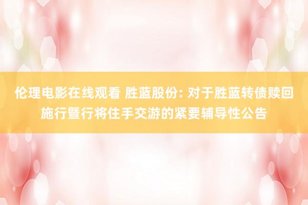 伦理电影在线观看 胜蓝股份: 对于胜蓝转债赎回施行暨行将住手交游的紧要辅导性公告