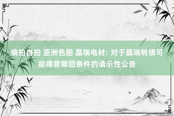 偷拍自拍 亚洲色图 晶瑞电材: 对于晶瑞转债可能得意赎回条件的请示性公告