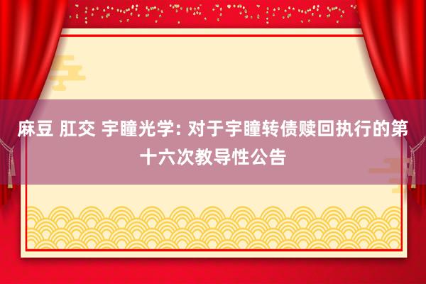 麻豆 肛交 宇瞳光学: 对于宇瞳转债赎回执行的第十六次教导性公告