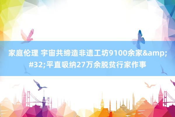 家庭伦理 宇宙共缔造非遗工坊9100余家&#32;平直吸纳27万余脱贫行家作事