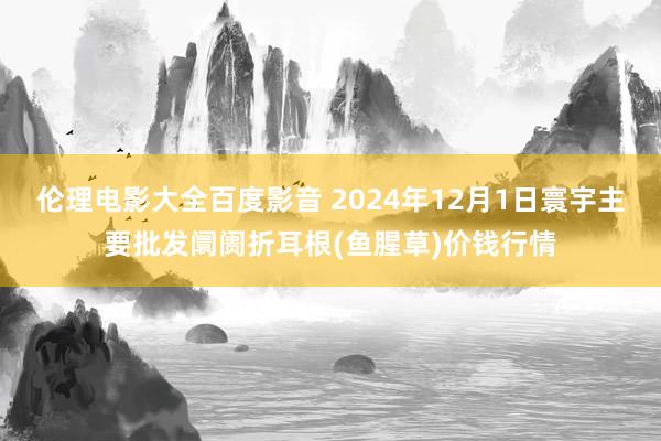 伦理电影大全百度影音 2024年12月1日寰宇主要批发阛阓折耳根(鱼腥草)价钱行情