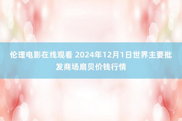 伦理电影在线观看 2024年12月1日世界主要批发商场扇贝价钱行情