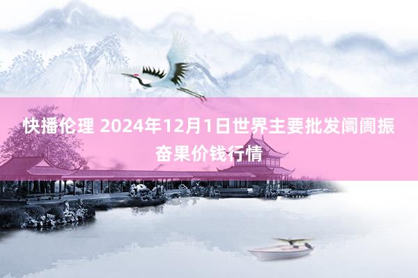 快播伦理 2024年12月1日世界主要批发阛阓振奋果价钱行情