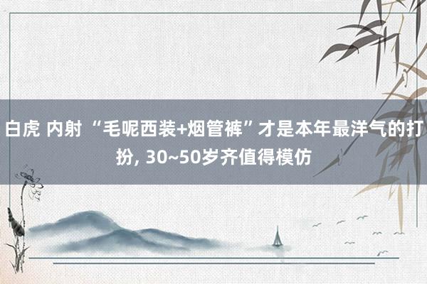 白虎 内射 “毛呢西装+烟管裤”才是本年最洋气的打扮, 30~50岁齐值得模仿