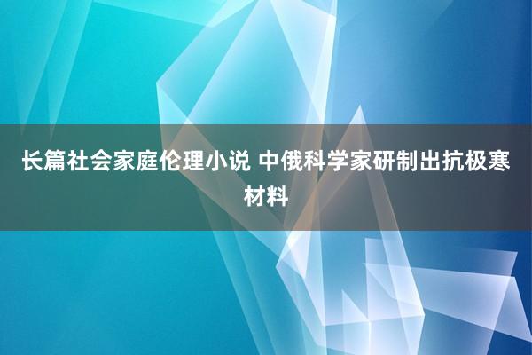 长篇社会家庭伦理小说 中俄科学家研制出抗极寒材料