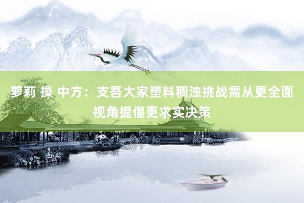 萝莉 操 中方：支吾大家塑料稠浊挑战需从更全面视角提倡更求实决策