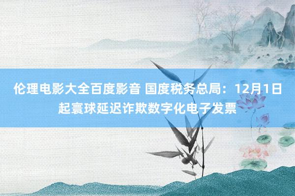 伦理电影大全百度影音 国度税务总局：12月1日起寰球延迟诈欺数字化电子发票