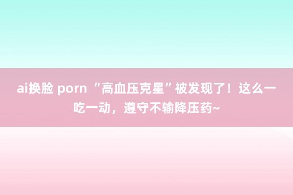 ai换脸 porn “高血压克星”被发现了！这么一吃一动，遵守不输降压药~