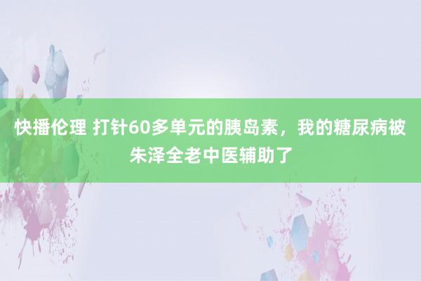 快播伦理 打针60多单元的胰岛素，我的糖尿病被朱泽全老中医辅助了