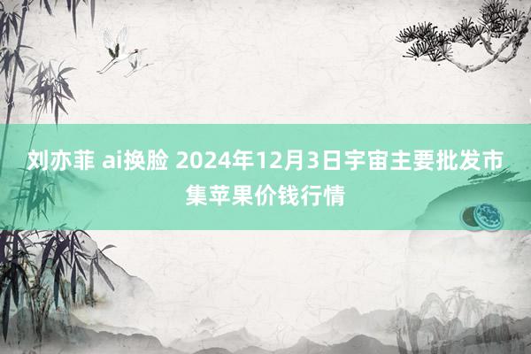 刘亦菲 ai换脸 2024年12月3日宇宙主要批发市集苹果价钱行情