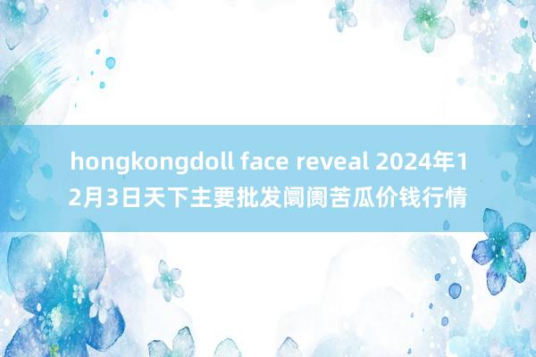 hongkongdoll face reveal 2024年12月3日天下主要批发阛阓苦瓜价钱行情