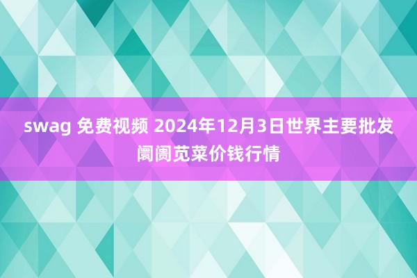 swag 免费视频 2024年12月3日世界主要批发阛阓苋菜价钱行情