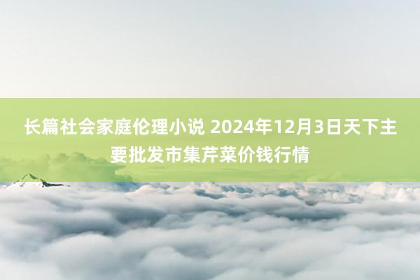 长篇社会家庭伦理小说 2024年12月3日天下主要批发市集芹菜价钱行情