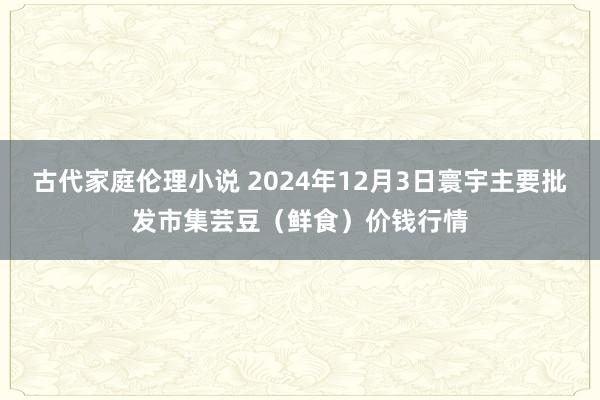 古代家庭伦理小说 2024年12月3日寰宇主要批发市集芸豆（鲜食）价钱行情