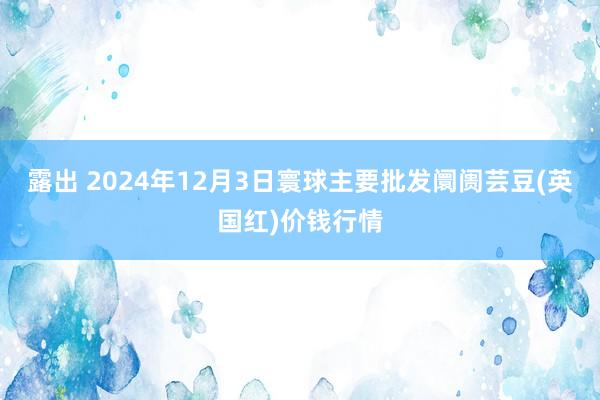 露出 2024年12月3日寰球主要批发阛阓芸豆(英国红)价钱行情