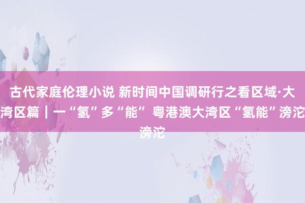 古代家庭伦理小说 新时间中国调研行之看区域·大湾区篇｜一“氢”多“能” 粤港澳大湾区“氢能”滂沱