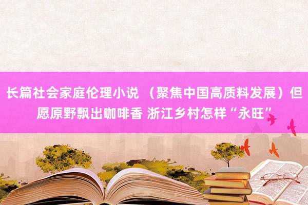 长篇社会家庭伦理小说 （聚焦中国高质料发展）但愿原野飘出咖啡香 浙江乡村怎样“永旺”